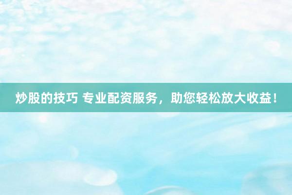 炒股的技巧 专业配资服务，助您轻松放大收益！