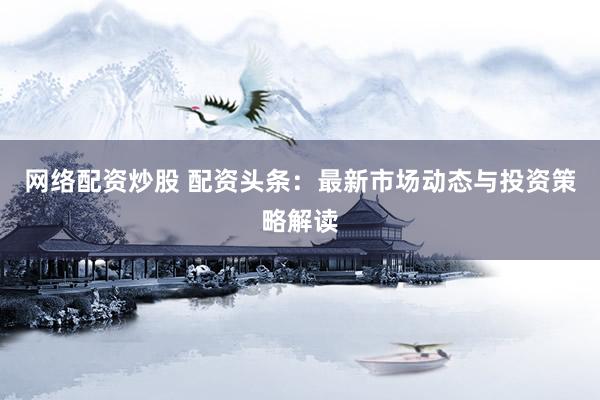 网络配资炒股 配资头条：最新市场动态与投资策略解读