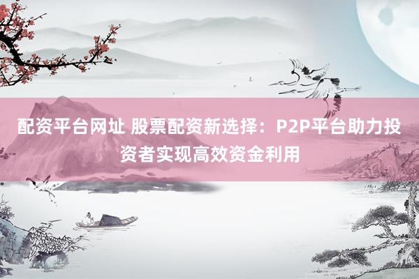 配资平台网址 股票配资新选择：P2P平台助力投资者实现高效资金利用