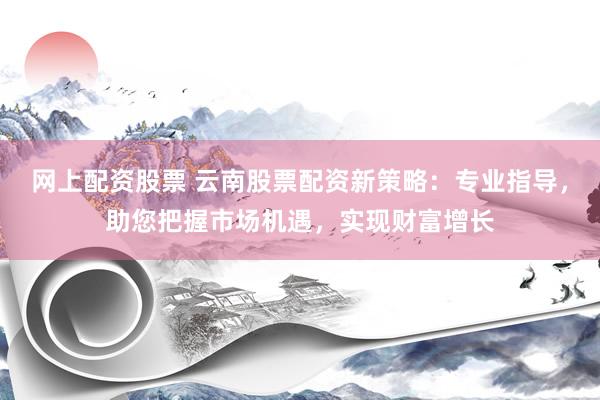 网上配资股票 云南股票配资新策略：专业指导，助您把握市场机遇，实现财富增长
