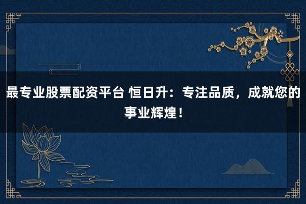 最专业股票配资平台 恒日升：专注品质，成就您的事业辉煌！