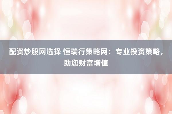 配资炒股网选择 恒瑞行策略网：专业投资策略，助您财富增值