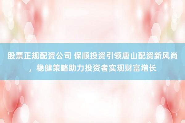 股票正规配资公司 保顺投资引领唐山配资新风尚，稳健策略助力投资者实现财富增长