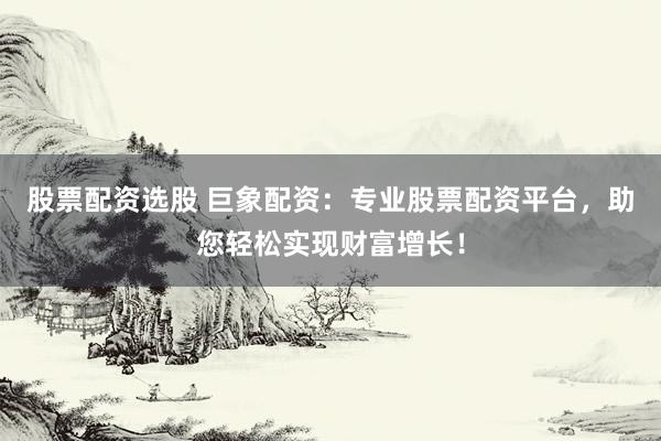 股票配资选股 巨象配资：专业股票配资平台，助您轻松实现财富增长！