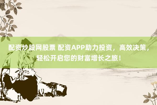 配资炒股网股票 配资APP助力投资，高效决策，轻松开启您的财富增长之旅！