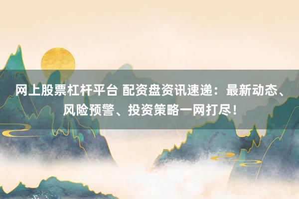 网上股票杠杆平台 配资盘资讯速递：最新动态、风险预警、投资策略一网打尽！