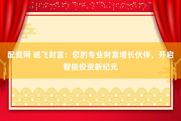 配资网 诚飞财富：您的专业财富增长伙伴，开启智能投资新纪元