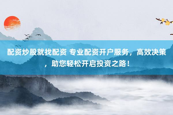 配资炒股就找配资 专业配资开户服务，高效决策，助您轻松开启投资之路！