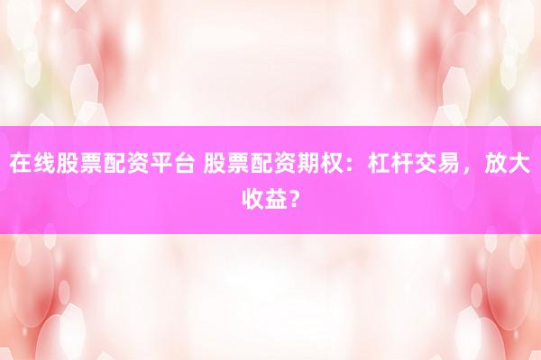 在线股票配资平台 股票配资期权：杠杆交易，放大收益？