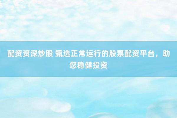 配资资深炒股 甄选正常运行的股票配资平台，助您稳健投资