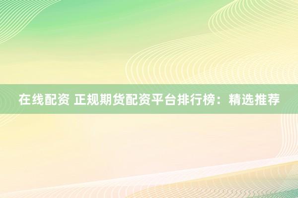 在线配资 正规期货配资平台排行榜：精选推荐