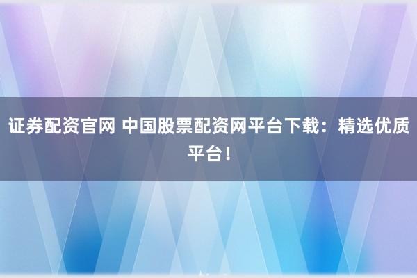 证券配资官网 中国股票配资网平台下载：精选优质平台！