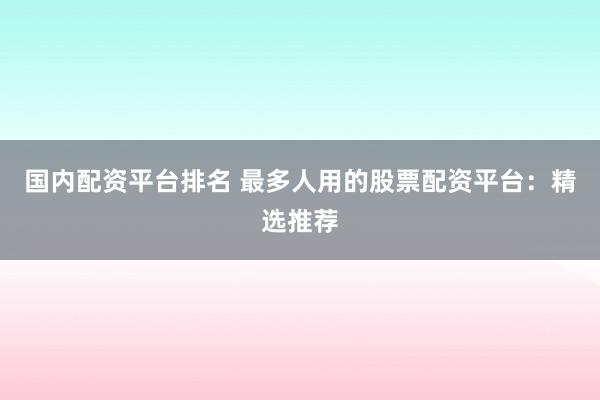 国内配资平台排名 最多人用的股票配资平台：精选推荐