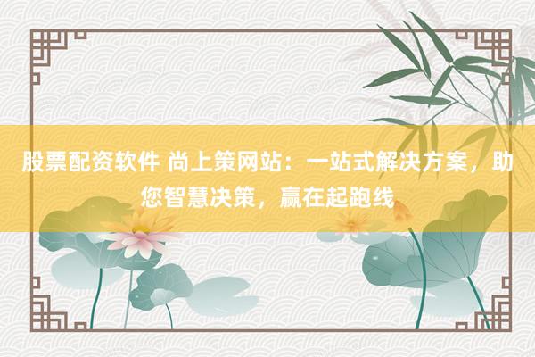 股票配资软件 尚上策网站：一站式解决方案，助您智慧决策，赢在起跑线