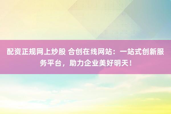 配资正规网上炒股 合创在线网站：一站式创新服务平台，助力企业美好明天！
