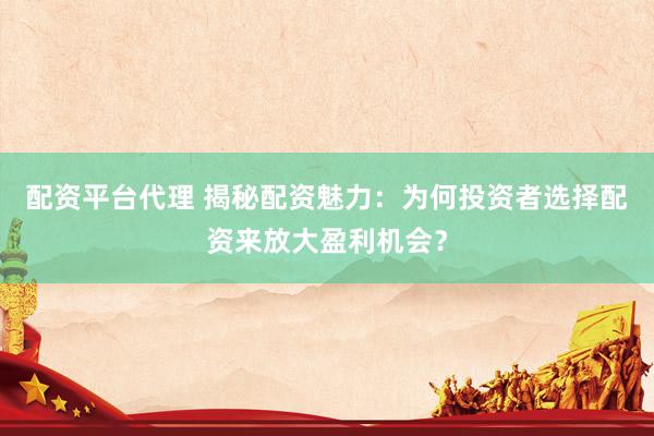 配资平台代理 揭秘配资魅力：为何投资者选择配资来放大盈利机会？
