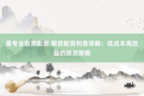 最专业股票配资 期货配资利息详解：低成本高效益的投资策略