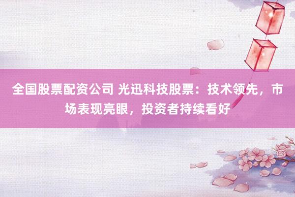 全国股票配资公司 光迅科技股票：技术领先，市场表现亮眼，投资者持续看好