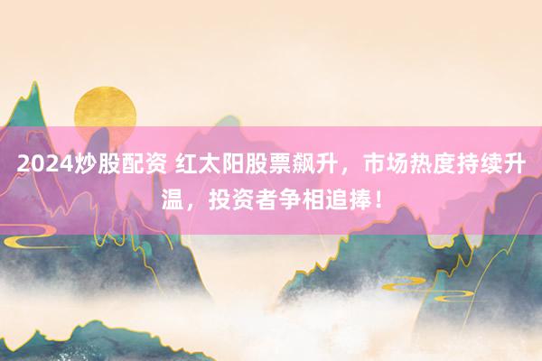 2024炒股配资 红太阳股票飙升，市场热度持续升温，投资者争相追捧！