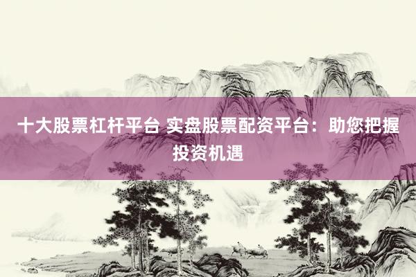 十大股票杠杆平台 实盘股票配资平台：助您把握投资机遇