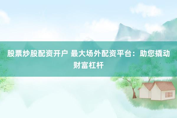 股票炒股配资开户 最大场外配资平台：助您撬动财富杠杆