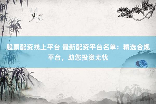 股票配资线上平台 最新配资平台名单：精选合规平台，助您投资无忧