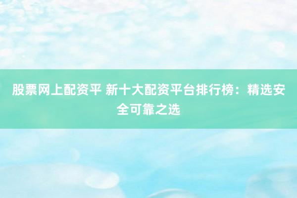 股票网上配资平 新十大配资平台排行榜：精选安全可靠之选
