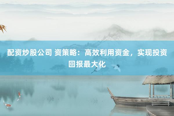 配资炒股公司 资策略：高效利用资金，实现投资回报最大化