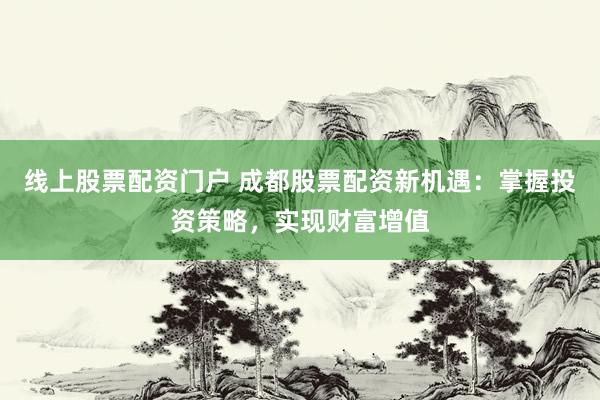 线上股票配资门户 成都股票配资新机遇：掌握投资策略，实现财富增值