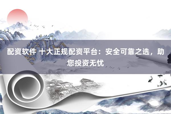 配资软件 十大正规配资平台：安全可靠之选，助您投资无忧