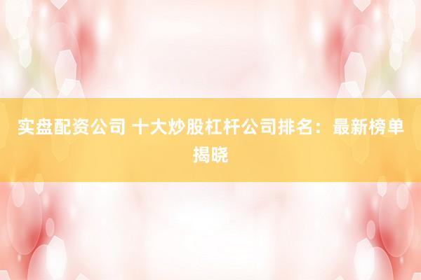 实盘配资公司 十大炒股杠杆公司排名：最新榜单揭晓
