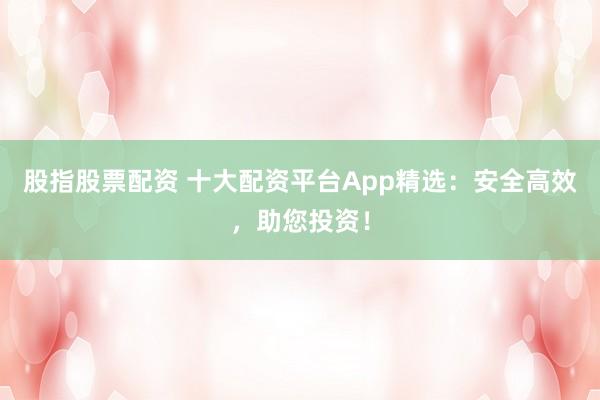 股指股票配资 十大配资平台App精选：安全高效，助您投资！