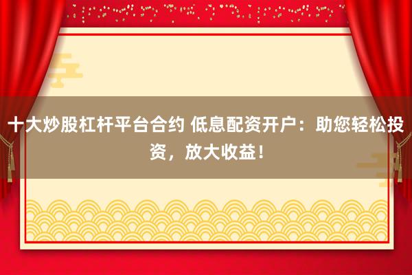 十大炒股杠杆平台合约 低息配资开户：助您轻松投资，放大收益！