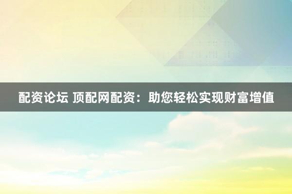 配资论坛 顶配网配资：助您轻松实现财富增值