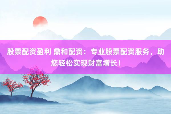 股票配资盈利 鼎和配资：专业股票配资服务，助您轻松实现财富增长！