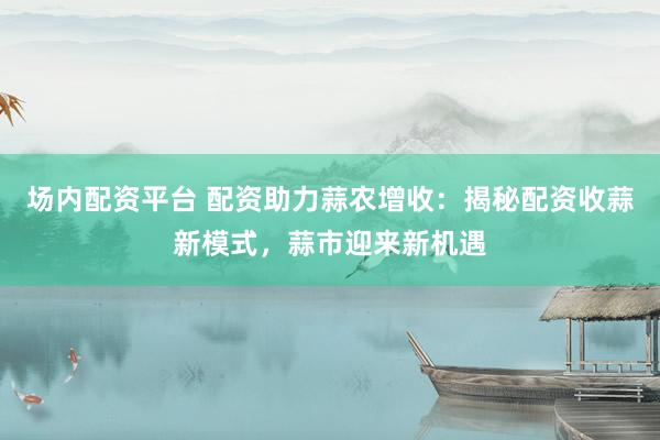 场内配资平台 配资助力蒜农增收：揭秘配资收蒜新模式，蒜市迎来新机遇