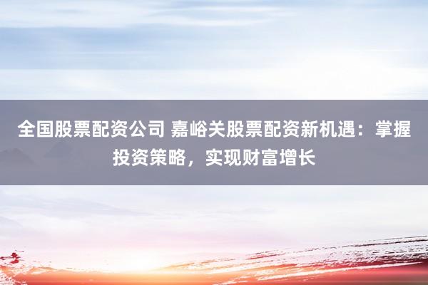 全国股票配资公司 嘉峪关股票配资新机遇：掌握投资策略，实现财富增长