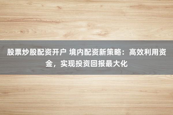 股票炒股配资开户 境内配资新策略：高效利用资金，实现投资回报最大化