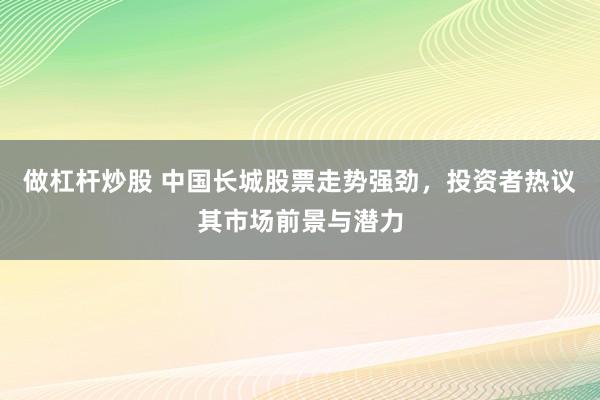 做杠杆炒股 中国长城股票走势强劲,投资者热议其市场前景与潜力
