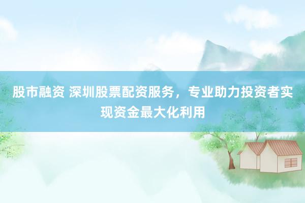 股市融资 深圳股票配资服务，专业助力投资者实现资金最大化利用