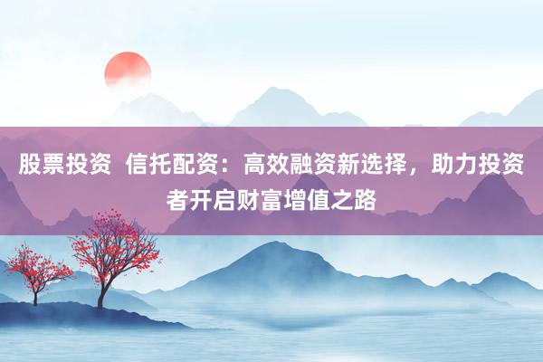 股票投资  信托配资：高效融资新选择，助力投资者开启财富增值之路