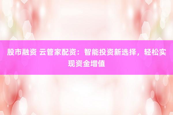 股市融资 云管家配资：智能投资新选择，轻松实现资金增值