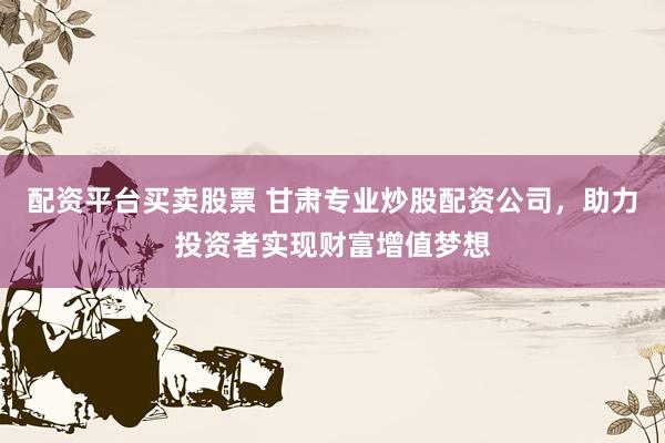 配资平台买卖股票 甘肃专业炒股配资公司，助力投资者实现财富增值梦想