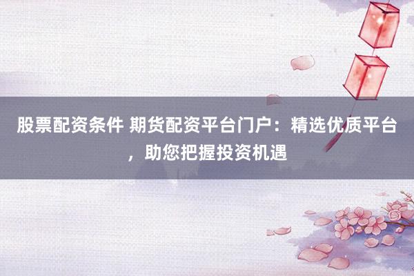 股票配资条件 期货配资平台门户：精选优质平台，助您把握投资机遇