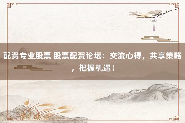 配资专业股票 股票配资论坛：交流心得，共享策略，把握机遇！