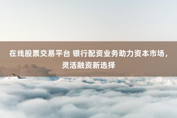 在线股票交易平台 银行配资业务助力资本市场，灵活融资新选择