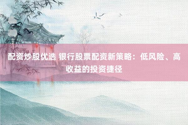 配资炒股优选 银行股票配资新策略：低风险、高收益的投资捷径