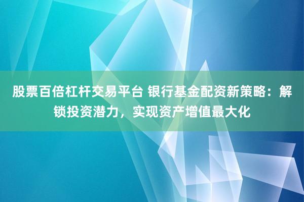 股票百倍杠杆交易平台 银行基金配资新策略：解锁投资潜力，实现资产增值最大化