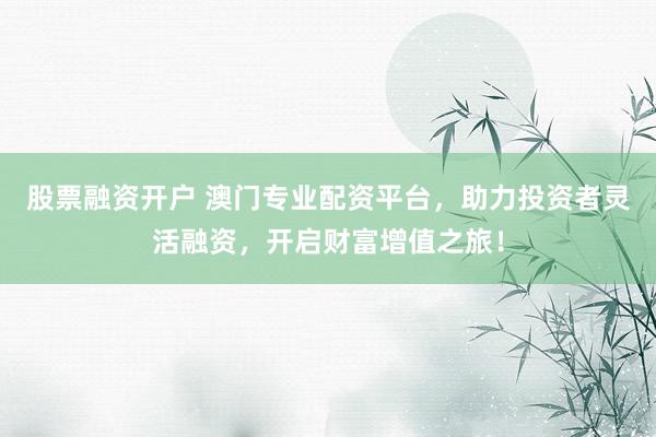 股票融资开户 澳门专业配资平台，助力投资者灵活融资，开启财富增值之旅！