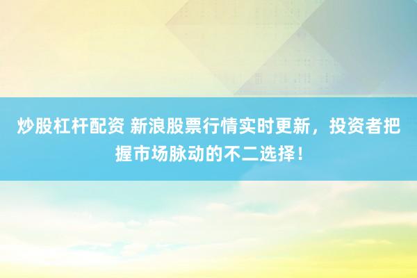 炒股杠杆配资 新浪股票行情实时更新，投资者把握市场脉动的不二选择！